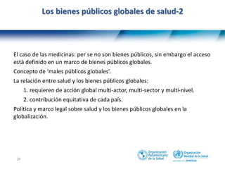 28
Los bienes públicos globales de salud-2
El caso de las medicinas: per se no son bienes públicos, sin embargo el acceso
está definido en un marco de bienes públicos globales.
Concepto de ‘males públicos globales’.
La relación entre salud y los bienes públicos globales:
1. requieren de acción global multi-actor, multi-sector y multi-nivel.
2. contribución equitativa de cada país.
Política y marco legal sobre salud y los bienes públicos globales en la
globalización.
 