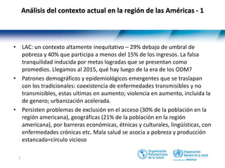 2
Análisis del contexto actual en la región de las Américas - 1
• LAC: un contexto altamente inequitativo – 29% debajo de umbral de
pobreza y 40% que participa a menos del 15% de los ingresos. La falsa
tranquilidad inducida por metas logradas que se presentan como
promedios. Llegamos al 2015, qué hay luego de la era de los ODM?
• Patrones demográficos y epidemiológicos emergentes que se traslapan
con los tradicionales: coexistencia de enfermedades transmisibles y no
transmisibles, estas ultimas en aumento; violencia en aumento, incluida la
de genero; urbanización acelerada.
• Persisten problemas de exclusión en el acceso (30% de la población en la
región americana), geográficas (21% de la población en la región
americana), por barreras económicas, étnicas y culturales, lingüísticas, con
enfermedades crónicas etc. Mala salud se asocia a pobreza y producción
estancada=circulo vicioso
 