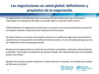 30
Las negociaciones en salud global: definiciones y
propósitos de la negociación
La negociaciones está definidas como un proceso de intercambio entre dos o más partes
interesadas con el propósito de lograr un acuerdo sobre un tema de interés mutuo.
Tradicionalmente, la negociación es vista como un proceso en el cual una parte busca avanzar en
sus propios intereses a expensas de los intereses de la otra parte.
De todas maneras, en salud es más sencillo encontrar un modelo de negociación que permite el
compromiso o la cooperación en beneficio de todas las partes, en una situación gana-gana en vez
de simplemente una situación gana-pierde.
Muchas de las negociaciones en salud son muy técnicas y complejas. Involucran actores diversos
y múltiples. Tiene lugar en condiciones de tiempo limitado. Son caracterizadas por incertidumbre
(Lister y Lee, 2013).
Ejemplos de acuerdos pueden involucrar: un plan nacional, un acuerdo, un contrato para compra
de fármacos o servicios.
 