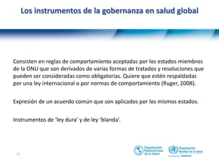 31
Los instrumentos de la gobernanza en salud global
Consisten en reglas de comportamiento aceptadas por los estados miembros
de la ONU que son derivados de varias formas de tratados y resoluciones que
pueden ser consideradas como obligatorias. Quiere que estén respaldadas
por una ley internacional o por normas de comportamiento (Ruger, 2008).
Expresión de un acuerdo común que son aplicados por los mismos estados.
Instrumentos de ‘ley dura’ y de ley ‘blanda’.
 