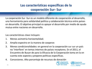 33
Las características específicas de la
cooperación Sur- Sur
La cooperación Sur -Sur es un modelo diferente de cooperación al desarrollo,
una herramienta para solidaridad política y colaboración técnica entre países
en desarrollo. El objetivo principal es apoyar el desarrollo por medio de ayuda
mutua entre naciones en desarrollo.
Las características clave incluyen:
1. Menos asimetría-horizontalidad.
2. Amplio espectro en la manera de cooperar.
3. Menos condicionalidades: en general en la cooperación sur sur un país
no ‘interfiere’ en temas internos de países receptores. En el 2011, el
Encuentro de Busan de para la Eficacia de la Cooperación toma en la en
cuenta este aspecto y propone políticas especificas.
4. Concesiones. Alto porcentaje de recursos de donación
 
