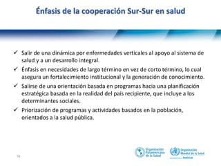 34
Énfasis de la cooperación Sur-Sur en salud
 Salir de una dinámica por enfermedades verticales al apoyo al sistema de
salud y a un desarrollo integral.
 Énfasis en necesidades de largo término en vez de corto término, lo cual
asegura un fortalecimiento institucional y la generación de conocimiento.
 Salirse de una orientación basada en programas hacia una planificación
estratégica basada en la realidad del país recipiente, que incluye a los
determinantes sociales.
 Priorización de programas y actividades basados en la población,
orientados a la salud pública.
 