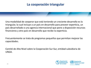 35
La cooperación triangular
Una modalidad de cooperar que está teniendo un creciente desarrollo es la
triangular, la cual incluye a un país en desarrollo para proveer experticia, un
país desarrollado o una agencia internacional que pone a disposición recursos
financieros y otro país en desarrollo que recibe la experticia.
Frecuentemente se trata de programas pequeños que permitan mejorar las
capacidades.
Comité de Alto Nivel sobre la Cooperación Sur-Sur, entidad subsidiaria de
UNGA.
 