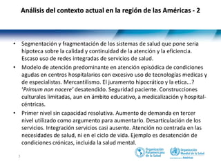3
• Segmentación y fragmentación de los sistemas de salud que pone seria
hipoteca sobre la calidad y continuidad de la atención y la eficiencia.
Escaso uso de redes integradas de servicios de salud.
• Modelo de atención predominante en atención episódica de condiciones
agudas en centros hospitalarios con excesivo uso de tecnologías medicas y
de especialistas. Mercantilismo. El juramento hipocrático y la etica...?
‘Primum non nocere’ desatendido. Seguridad paciente. Construcciones
culturales limitadas, aun en ámbito educativo, a medicalización y hospital-
céntricas.
• Primer nivel sin capacidad resolutiva. Aumento de demanda en tercer
nivel utilizado como argumento para aumentarlo. Desarticulación de los
servicios. Integración servicios casi ausente. Atención no centrada en las
necesidades de salud, ni en el ciclo de vida. Ejemplo es desatención de
condiciones crónicas, incluida la salud mental.
Análisis del contexto actual en la región de las Américas - 2
 