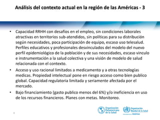 4
• Capacidad RRHH con desafíos en el empleo, sin condiciones laborales
atractivas en territorios sub-atendidos, sin políticas para su distribución
según necesidades, poca participación de equipo, escaso uso telesalud.
Perfiles educativos y profesionales desvinculados del modelo del nuevo
perfil epidemiológico de la población y de sus necesidades, escaso vinculo
e instrumentación a la salud colectiva y una visión de modelo de salud
relacionada con el contexto.
• Acceso y uso racional limitados a medicamento y a otras tecnologías
medicas. Propiedad intelectual pone en riesgo acceso como bien publico
global. Capacidad regulatoria limitada y seriamente afectada por el
mercado.
• Bajo financiamiento (gasto publico menos del 6%) y/o ineficiencia en uso
de los recursos financieros. Planes con metas. Monitoreo.
Análisis del contexto actual en la región de las Américas - 3
 