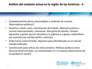 5
• Empoderamiento de las comunidades y rendición de cuentas.
Observatorios públicos?
• Derecho a salud. Leyes, Constitución del Estado, adhesión practica a
normas internacionales, monitoreo. Alto gasto de bolsillo. Familias
expuestas a gastos que las devuelve a la pobreza o a gastos catastróficos
(en aumento con cambio perfil a crónicas)
• Gobernanza salud limitada. Opciones poco identificadas en el caso de
estados federales.
• Coordinación poco eficaz con otros sectores. Políticas publicas como
discurso desfinanciadas, no monitoreadas en su impacto (observatorio de
la equidad en salud?)
Análisis del contexto actual en la región de las Américas - 4
 