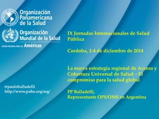 0
@paoloballadelli
http://www.paho.org/arg/
IX Jornadas Internacionales de Salud
Pública
Cordoba, 3-4 de diciembre de 2014
La nueva estrategia regional de Acceso y
Cobertura Universal de Salud – El
compromiso para la salud global
PP Balladelli,
Representante OPS/OMS en Argentina
 