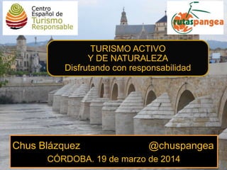 Chus Blázquez @chuspangea
CÓRDOBA. 19 de marzo de 2014
TURISMO ACTIVO
Y DE NATURALEZA
Disfrutando con responsabilidad
 