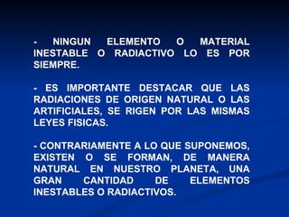 - NINGUN ELEMENTO O MATERIAL INESTABLE O RADIACTIVO LO ES POR SIEMPRE. - ES IMPORTANTE DESTACAR QUE LAS RADIACIONES DE ORIGEN NATURAL O LAS ARTIFICIALES, SE RIGEN POR LAS MISMAS LEYES FISICAS. - CONTRARIAMENTE A LO QUE SUPONEMOS, EXISTEN O SE FORMAN, DE MANERA NATURAL EN NUESTRO PLANETA, UNA GRAN CANTIDAD DE ELEMENTOS INESTABLES O RADIACTIVOS. 