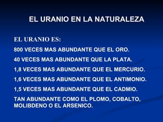 EL URANIO EN LA NATURALEZA EL URANIO ES: 800 VECES MAS ABUNDANTE QUE EL ORO.  40 VECES MAS ABUNDANTE QUE LA PLATA. 1,8 VECES MAS ABUNDANTE QUE EL MERCURIO. 1,6 VECES MAS ABUNDANTE QUE EL ANTIMONIO. 1,5 VECES MAS ABUNDANTE QUE EL CADMIO. TAN ABUNDANTE COMO EL PLOMO, COBALTO, MOLIBDENO O EL ARSENICO.  