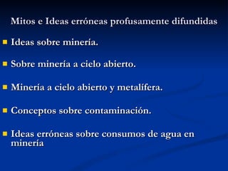 Mitos e Ideas erróneas profusamente difundidas Ideas sobre minería.   Sobre minería a cielo abierto. Minería a cielo abierto y metalífera. Conceptos sobre contaminación. Ideas erróneas sobre consumos de agua en minería 