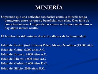 MINERÍA Sorprende que una actividad tan básica como la minería tenga detractores entre los que se benefician con ellas. O es falta de conocimiento en el origen de las cosas con la que convivimos o hay algún interés oculto. El hombre ha sido minero desde los albores de la humanidad. Edad de Piedra: (ind. Líticas) Paleo, Meso y Neolítico (43.000 AC). Edad del Cobre: 6.000 años A.C. Edad del Bronce: 2.000 años A.C. Edad del Hierro: 1.000 años A.C.  Edad del Carbón; 1.600 años D.C. Edad del Silicio: 2000 años D.C .  