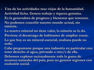 -  Una de las actividades mas viejas de la humanidad. Actividad licita. Genera trabajo y riqueza genuina. Es la generadora de progreso y bienestar que tenemos. No podemos concebir nuestro mundo actual, sin minería. La reserva mineral no tiene valor, la minería se lo da. Previene el desarraigo de habitantes de amplias zonas. Lo que hoy es un mineral esencial, mañana puede no serlo.  Cabe preguntarse porque una industria en particular cree tener derecho al agua, privando a otra/s de ella. Debemos explotar racionalmente toda la gama de recursos naturales del país, para no generar regiones con exclusión social.  