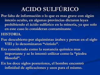 ACIDO SULFÚRICO Por falta de información o lo que es mas grave con algún interés oculto, en algunas provincias dictaron leyes prohibiendo el ácido sulfúrico en la minería, ya que solo en este caso lo consideran contaminante . HISTORIA. Fue descubierto por alquimistas árabes y persas en el siglo VIII y lo denominaron “vitriolo”. Era considerado como la sustancia química mas importante y se lo intentó utilizar como la “piedra filosofal”. En los doce siglos posteriores, el hombre encontró infinidad de aplicaciones y usos para el mismo. 
