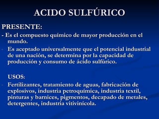 ACIDO SULFÚRICO PRESENTE: - Es el compuesto químico de mayor producción en el mundo. Es aceptado universalmente que el potencial industrial de una nación, se determina por la capacidad de producción y consumo de ácido sulfúrico. USOS : Fertilizantes, tratamiento de aguas, fabricación de explosivos, industria petroquímica, industria textil, pinturas y barnices, pigmentos, decapado de metales, detergentes, industria vitivinícola.  