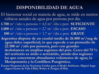 DISPONIBILIDAD DE AGUA El bienestar social en materia de agua, se mide en metros cúbicos anuales de agua por persona por día. 1.700  m 3  /año x persona = 4,5 m 3  /día x pers  SUFICIENTE 1.000  m 3  /año x persona = 2,7 m 3  /día x pers  ESCASO  500  m 3  /año x persona = 1,7 m 3  /día x pers  GRAVE Argentina dispone de un caudal medio de 26.000 m 3 /seg de agua dulce superficial, lo que equvale a un promedio de 22.500 m 3  /año por persona, pero con grandes desbalances en amplias regiones del país. Cerca del 75 % del territorio es árido o semiárido, siendo dos regiones las que concentran abundantes volúmenes de agua, la Mesopotamia y la Cordillera Patagónica.  Fuente: Programa de las Naciones Unidas para el Medio Ambiente. Miguel Auge (Agua Fuente de Vida UBA), Walter A .Pengue (UBA) 