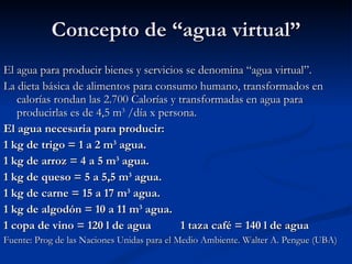 Concepto de “agua virtual” El agua para producir bienes y servicios se denomina “agua virtual”. La dieta básica de alimentos para consumo humano, transformados en calorías rondan las 2.700 Calorías y transformadas en agua para producirlas es de 4,5 m 3  /día x persona. El agua necesaria para producir: 1 kg de trigo = 1 a 2 m 3  agua. 1 kg de arroz = 4 a 5 m 3  agua. 1 kg de queso = 5 a 5,5 m 3  agua. 1 kg de carne = 15 a 17 m 3  agua. 1 kg de algodón = 10 a 11 m 3  agua. 1 copa de vino = 120 l de agua  1 taza café = 140 l de agua Fuente: Prog de las Naciones Unidas para el Medio Ambiente. Walter A. Pengue (UBA) 