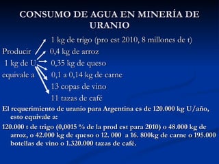 CONSUMO DE AGUA EN MINERÍA DE URANIO 1 kg de trigo (pro est 2010, 8 millones de t) Producir  0,4 kg de arroz 1 kg de U  0,35 kg de queso equivale a  0,1 a 0,14 kg de carne 13 copas de vino 11 tazas de café El requerimiento de uranio para Argentina es de 120.000 kg U/año, esto equivale a: 120.000 t de trigo (0,0015 % de la prod est para 2010) o 48.000 kg de arroz, o 42.000 kg de queso o 12. 000  a 16. 800kg de carne o 195.000 botellas de vino o 1.320.000 tazas de café. 