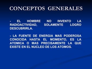 CONCEPTOS  GENERALES - EL HOMBRE NO INVENTO LA RADIOACTIVIDAD, SOLAMENTE LOGRO DESCUBRIRLA.  - LA FUENTE DE ENERGIA MAS PODEROSA CONOCIDA HASTA EL MOMENTO, ES LA ATOMICA O MAS PRECISAMENTE LA QUE EXISTE EN EL NUCLEO DE LOS ATOMOS. 