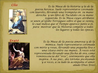 Clío                   Es la Musa de la historia y la de la
             poesía heroica. Suele representarse coronada
        con laureles, llevando una trompeta en su mano
              derecha y un libro de Tucidides en su mano
                     izquierda. Es la Musa cuyos atributos
        se unen al Globo Terráqueo sobre el que se sienta,
          lo cual indica que el Tiempo aparece junto a él,
           para mostrar que la Historia compete a todos
                              los lugares y todas las épocas.



Erató             Es la Musa de la poesía amorosa y de la
                   mímica. Suele representarse coronada
           con mirto y rosas, llevando una pequeña lira o
                una cítara entre sus manos. A veces está
           representada llevando una flecha de oro, como
            reminiscencia del “eros”, sentimiento que ella
              inspira. A sus pies , dos tórtolas picoteando
                y a veces, a su lado la acompaña el amor
                                          alado (Dios Eros).
 