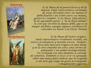Euterpe
                      Es la Musa de la poesía lírica y de la
                    música. Suele representarse coronada
                     de rosas, llevando entre sus manos el
                 doble-flautin o un violín entre sus manos,
              guitarra o tambor. Es la Musa “placentera”,
             “la de agradable genio” o “la de buen ánimo”.
              Se cree que inventó la flauta doble, que es su
             mayor atributo, aunque algunos estudiosos le
                    conceden ese honor a la Diosa Atenea.


Melpómene                    Es la Musa del teatro trágico.
                Suele representarse ricamente vestida, con
            rostro circunspecto y mirada severa. Siempre
                   lleva una máscara trágica en una mano
             y en la otra empuña un cetro, una corona de
                      pámpanos o un puñal ensangrentado.
                  Va coronada con una diadema y calzada
            de coturnos. También a veces se le ve apoyada
              sobre una maza para indicar que la tragedia
                 es un arte que exige un genio privilegiado
                                    e imaginación vigorosa.
 