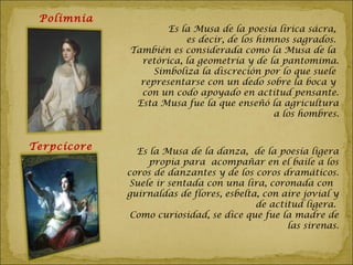 Polimnia
                     Es la Musa de la poesía lírica sácra,
                         es decir, de los himnos sagrados.
             También es considerada como la Musa de la
               retórica, la geometría y de la pantomima.
                  Simboliza la discreción por lo que suele
               representarse con un dedo sobre la boca y
               con un codo apoyado en actitud pensante.
              Esta Musa fue la que enseñó la agricultura
                                             a los hombres.


Terpcícore     Es la Musa de la danza, de la poesía ligera
                  propia para acompañar en el baile a los
             coros de danzantes y de los coros dramáticos.
             Suele ir sentada con una lira, coronada con
             guirnaldas de flores, esbelta, con aire jovial y
                                          de actitud ligera.
              Como curiosidad, se dice que fue la madre de
                                                 las sirenas.
 