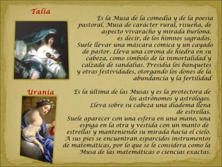 Talía
                     Es la Musa de la comedia y de la poesia
             pastoral. Musa de carácter rural, risueña, de
                      aspecto vivaracho y mirada burlona.
                            es decir, de los himnos sagrados.
             Suele llevar una máscara cómica y un cayado
               de pastor. Lleva una corona de hiedra en su
                cabeza, como símbolo de la inmortalidad y
               calzada de sandalias. Presidía los banquetes
             y otras festividades, otorgando los dones de la
                                  abundancia y la fertilidad

Urania       Es la última de las Musas y es la protectora de
                                 los astrónomos y astrólogos.
                   Lleva sobre su cabeza una diadema llena
                                                 de estrellas.
          Suele aparecer con una esfera en una mano, una
               espiga en la otra y vestida con un manto de
          estrellas y manteniendo su mirada hacia el cielo.
          A sus pies se encuentran esparcidos instrumentos
         de matemáticas, por lo que se le considera como la
               Musa de las matemáticas o ciencias exactas.
 