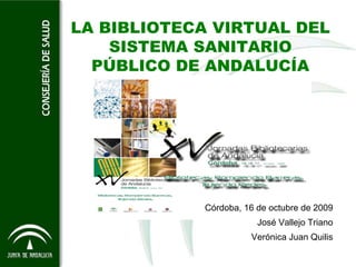 LA BIBLIOTECA VIRTUAL DEL
    SISTEMA SANITARIO
  PÚBLICO DE ANDALUCÍA




            Córdoba, 16 de octubre de 2009
                        José Vallejo Triano
                      Verónica Juan Quilis
 