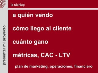 presentarmiproyecto
a quién vendo
cómo llego al cliente
cuánto gano
métricas, CAC - LTV
plan de marketing, operaciones, financiero
la startup
 