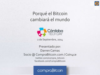 Porqué el Bitcoin 
cambiará el mundo 
2 de Septiembre, 2014 
Presentado por: 
Darren Camas 
Socio @ CompraBitcoin.com / Coin4ce 
twitter.com/compra_bitcoin 
facebook.com/CompraBitcoin 
 
