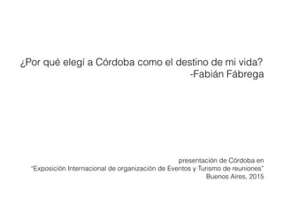 ¿Por qué elegí a Córdoba como el destino de mi vida?
-Fabián Fábrega
presentación de Córdoba en
“Exposición Internacional de organización de Eventos y Turismo de reuniones”
Buenos Aires, 2015
 