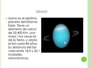 URANO
   Urano es el séptimo
    planeta del Sistema
    Solar. Tiene un
    diámetro de cerca
    de 52.400 Km, una
    masa 14,6 veces la
    de la Tierra, y orbita
    el Sol cada 84 años.
    Su distancia del Sol
    varía entre 18,3 y 20,1
    Unidades
    Astronómicas.
 