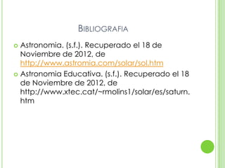BIBLIOGRAFIA
 Astronomia. (s.f.). Recuperado el 18 de
  Noviembre de 2012, de
  http://www.astromia.com/solar/sol.htm
 Astronomia Educativa. (s.f.). Recuperado el 18
  de Noviembre de 2012, de
  http://www.xtec.cat/~rmolins1/solar/es/saturn.
  htm
 