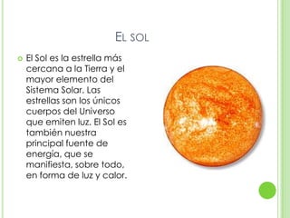 EL SOL
   El Sol es la estrella más
    cercana a la Tierra y el
    mayor elemento del
    Sistema Solar. Las
    estrellas son los únicos
    cuerpos del Universo
    que emiten luz. El Sol es
    también nuestra
    principal fuente de
    energía, que se
    manifiesta, sobre todo,
    en forma de luz y calor.
 