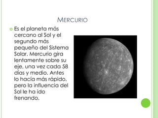 MERCURIO
   Es el planeta más
    cercano al Sol y el
    segundo más
    pequeño del Sistema
    Solar. Mercurio gira
    lentamente sobre su
    eje, una vez cada 58
    días y medio. Antes
    lo hacía más rápido,
    pero la influencia del
    Sol le ha ido
    frenando.
 