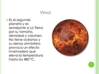 VENUS
   Es el segundo
    planeta y es
    semejante a La Tierra
    por su tamaño,
    densidad y volumen.
    No tiene océanos y
    su densa atmósfera
    provoca un efecto
    invernadero que
    eleva la temperatura
    hasta los 480 ºC.
 