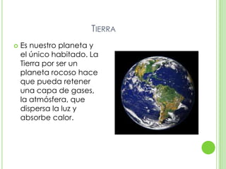 TIERRA
   Es nuestro planeta y
    el único habitado. La
    Tierra por ser un
    planeta rocoso hace
    que pueda retener
    una capa de gases,
    la atmósfera, que
    dispersa la luz y
    absorbe calor.
 
