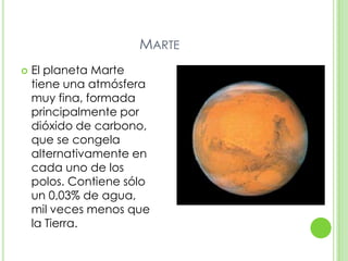 MARTE
   El planeta Marte
    tiene una atmósfera
    muy fina, formada
    principalmente por
    dióxido de carbono,
    que se congela
    alternativamente en
    cada uno de los
    polos. Contiene sólo
    un 0,03% de agua,
    mil veces menos que
    la Tierra.
 