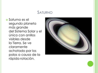 SATURNO
   Saturno es el
    segundo planeta
    más grande
    del Sistema Solar y el
    único con anillos
    visibles desde
    la Tierra. Se ve
    claramente
    achatado por los
    polos a causa de la
    rápida rotación.
 