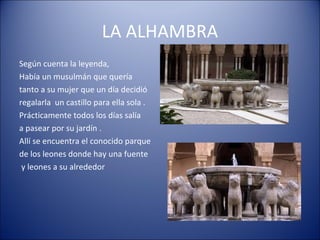 LA ALHAMBRA
Según cuenta la leyenda,
Había un musulmán que quería
tanto a su mujer que un día decidió
regalarla un castillo para ella sola .
Prácticamente todos los días salía
a pasear por su jardín .
Allí se encuentra el conocido parque
de los leones donde hay una fuente
y leones a su alrededor
 