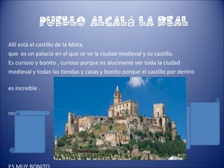 pueblo Alcal la Realá
Allí está el castillo de la Mota,
que es un palacio en el que se ve la ciudad medieval y su castillo.
Es curioso y bonito , curioso porque es alucinante ver toda la ciudad
medieval y todas las tiendas y casas y bonito porque el castillo por dentro
es increíble .
CIUDAD MEDIEVAL
 
