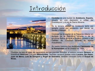 Introducción
● Córdoba es una ciudad de Andalucía, España,
situada en una depresión a orillas del
Guadalquivir y al pie de Sierra Morena.
● Es la tercera ciudad de Andalucía tanto por
tamaño como por población, por detrás de
Sevilla y Málaga.
● Córdoba fue la capital de la Hispania Ulterior en
tiempos de la República romana, o de la
provincia Bética durante el Imperio romano y del
Califato de Córdoba durante la época
musulmana.
● Su centro histórico fue declarado Patrimonio de
la Humanidad por la Unesco en 1994.
● Córdoba ha sido el lugar del nacimiento de tres grandes filósofos: el estoico romano Séneca, el
musulmán Averroes y el judío Maimónides. También nacieron poetas como Lucano, Ibn Hazm,
Juan de Mena, Luis de Góngora y Ángel de Saavedra, también conocido como el Duque de
Rivas.
 