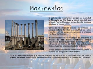 Monumentos
● El edificio más importante y símbolo de la ciudad,
la Mezquita de Córdoba y actual catedral que,
junto al Puente Romano, forman la más conocida
faceta de la ciudad.
● Cerca de la mezquita-catedral se emplaza la
antigua judería formada por multitud de calles
irregulares en las que pueden visitarse la sinagoga
y la Casa de Sefarad.
● En el suroeste del casco antiguo se encuentra el
Alcázar de los Reyes Cristianos, antiguo
alojamiento de los reyes y sede de la Inquisición, y
adyacente al mismo se hallan las Caballerizas
Reales, lugar de crianza del caballo andaluz.
● Cerca de las caballerizas se encuentran, junto a la
muralla, los antiguos baños califales.
● En el sur del casco antiguo y al este de la mezquita, situada en la plaza del Potro, se halla la
Posada del Potro, mencionada en obras literarias como Don Quijote y La Feria de los Discretos.
 