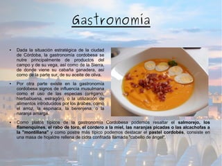 Gastronomía
● Dada la situación estratégica de la ciudad
de Córdoba, la gastronomía cordobesa se
nutre principalmente de productos del
campo y de su vega, así como de la Sierra,
de donde viene su cabaña ganadera, así
como de la parte sur, de su aceite de oliva.
● Por otra parte existe en la gastronomía
cordobesa signos de influencia musulmana
como el uso de las especias (orégano,
hierbabuena, estragón), o la utilización de
alimentos introducidos por los árabes, como
el arroz, la espinaca, la berenjena, o la
naranja amarga.
● Como platos típicos de la gastronomía Cordobesa podemos resaltar el salmorejo, los
flamenquines, el rabo de toro, el cordero a la miel, las naranjas picadas o las alcachofas a
la "montillana" y como postre más típico podemos destacar el pastel cordobés, consiste en
una masa de hojaldre rellena de cidra confitada llamada "cabello de ángel".
 