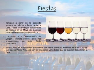 Fiestas
● También a partir de la segunda
semana se celebra la fiesta de la La
Cata. Todas las bodegas cordobesas
se reúnen en el Mayo de Córdoba
para ofrecernos sus mejores vinos.
● Los vinos de la Denominación de
Origen Montilla-Moriles son los
protagonistas de esta fiesta
cordobesa.
● El vino Fino, el Amontillado, el Oloroso, el Cream, el Pedro Ximénez, el Blanco Joven
y el blanco Pedro Ximénez son las diferentes variedades que se pueden degustaren la
cata.
 
