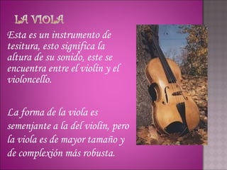 Esta es un instrumento de
tesitura, esto significa la
altura de su sonido, este se
encuentra entre el violín y el
violoncello.

La forma de la viola es
semenjante a la del violín, pero
la viola es de mayor tamaño y
de complexión más robusta.
 