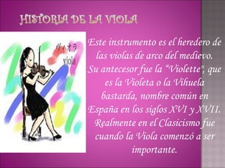 Este instrumento es el heredero de
  las violas de arco del medievo.
Su antecesor fue la “Violette", que
    es la Violeta o la Vihuela
   bastarda, nombre común en
España en los siglos XVI y XVII.
 Realmente en el Clasicismo fue
 cuando la Viola comenzó a ser
            importante.
 