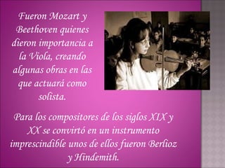 Fueron Mozart y
 Beethoven quienes
dieron importancia a
  la Viola, creando
algunas obras en las
  que actuará como
       solista.
 Para los compositores de los siglos XIX y
    XX se convirtó en un instrumento
imprescindible unos de ellos fueron Berlioz
               y Hindemith.
 