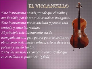 Este instrumento es más grande que el violín y
que la viola, por lo tanto su sonido es más grave.
Este instrumento por su anchura y peso se toca
sentado y entre las rodillas.
Al principio este instrumento era de
acompañamiento, pero poco a poco, le dedicaron
obras como instrumento solista, esto se debe a su
potente y nítido timbre.
Entre los músicos es conocido como “Cello" que
en castellano se pronuncia “Chelo“.
 