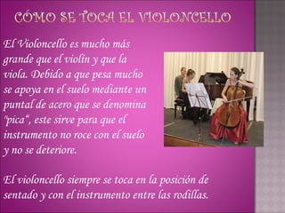 El Violoncello es mucho más
grande que el violín y que la
viola. Debido a que pesa mucho
se apoya en el suelo mediante un
puntal de acero que se denomina
"pica“, este sirve para que el
instrumento no roce con el suelo
y no se deteriore.

El violoncello siempre se toca en la posición de
sentado y con el instrumento entre las rodillas.
 